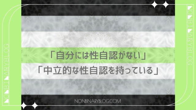 性自認がないと考えているか、それが性自認と捉えているジェンダーニュートラル※と類似している人もいます。

現在認識されている性自認の中に存在しない、あるいは男性でも女性でもない０の地点にいる中性と認識する人もいます。