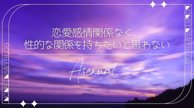 Asexual
恋愛感情には関係なく、性的な魅力を感じたり、性的な関係を持ちたいとほぼ思わない。
